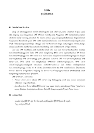 BAB IV
DNS SERVER
4.1 Domain Name Services
Setiap kali kita meggunakan internet dalam kegiatan anda sehari-hari, maka setiap kali itu pula secara
tidak langsung anda menggunakan DNS (Domain Name System). Penggunaan DNS meliputi aplikasi email
(electronic-mail), browsing, ssh/telnet, ftp, maupun aplikasi yang lain yang ada kaitannya dengan internet.
Fungsi utama dari sebuah system DNS adalah menerjemahkan nama-nama host (hostnames) menjadi nomor
IP (IP address) ataupun sebaliknya, sehingga nama tersebut mudah diingat oleh pengguna internet. Fungsi
lainnya adalah untuk memberikan suatu informasi tentang suatu host ke seluruh jaringan internet.
Cara kerja DNS misal ketika anda membuka sebuah situs pada suatu browser kesebuah host misalnya
mail.smkn2tebingtinggi.com maka DNS client menghubung DNS server agarmendapatkan IP domain
mail.smkn2tebingtinggi.com. DNS server akan mencari data mengenaimail.smkn2tebingtinggi.com dengan
cara menghubungi DNS server tertinggi yaitu . (dot) atau rootserver. DNS root server menghubungi DNS
Server com. DNS server com menghubungi DNSserver smkn2tebingtinggi.com. DNS server
smkn2tebingtinggi.commengenal subdomain mail.smkn1-cmi.sch.id dan berhasil menterjemahkan
mail.smkn2tebingtinggi.com ke IP. IP tersebut dikirimkankembali ke DNS client kemudian diberikan ke
browser. Browser mengarahkan langsung ke IPmail.smkn2tebingtinggi.commisal 202.51.226.35 untuk
menghubungi web server pada ip tersebut.
DNS terdiri dari 2 jenis yaitu :
 Primary Name Server adalah DNS server yang bertanggung jawab atas resolusi domaindan
subdomain yang di kelolanya.
 Secondary Name Server adalah DNS server yang secara hierarki setara dengan Primar Name Server
namun data-data domain dan sub domain diperoleh dengan menyalin Primary Name Server.
4.2 Instalasi Bind
- Instalasi paket BIND9 dari dvd Debian 6, apabila paket BIND9 belum di install.
# apt-get install bind9
 