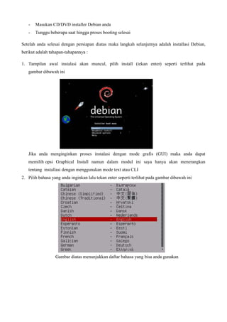 - Masukan CD/DVD installer Debian anda
- Tunggu beberapa saat hingga proses booting selesai
Setelah anda selesai dengan persiapan diatas maka langkah selanjutnya adalah installasi Debian,
berikut adalah tahapan-tahapannya :
1. Tampilan awal instalasi akan muncul, pilih install (tekan enter) seperti terlihat pada
gambar dibawah ini
Jika anda menginginkan proses instalasi dengan mode grafis (GUI) maka anda dapat
memilih opsi Graphical Install namun dalam modul ini saya hanya akan menerangkan
tentang installasi dengan menggunakan mode text atau CLI
2. Pilih bahasa yang anda inginkan lalu tekan enter seperti terlihat pada gambar dibawah ini
Gambar diatas menunjukkan daftar bahasa yang bisa anda gunakan
 