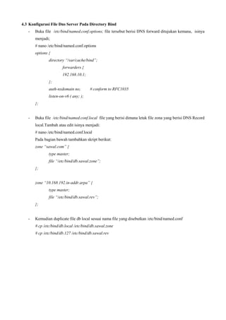 4.3 Konfigurasi File Dns Server Pada Directory Bind
- Buka file /etc/bind/named.conf.options; file tersebut berisi DNS forward ditujukan kemana, isinya
menjadi;
# nano /etc/bind/named.conf.options
options {
directory “/var/cache/bind”;
forwarders {
192.168.10.1;
};
auth-nxdomain no; # conform to RFC1035
listen-on-v6 ( any; );
};
- Buka file /etc/bind/named.conf.local file yang berisi dimana letak file zona yang berisi DNS Record
local.Tambah atau edit isinya menjadi:
# nano /etc/bind/named.conf.local
Pada bagian bawah tambahkan skript berikut:
zone “sawal.com” {
type master;
file “/etc/bind/db.sawal.zone”;
};
zone “10.168.192.in-addr.arpa” {
type master;
file “/etc/bind/db.sawal.rev”;
};
- Kemudian duplicate file db local sesuai nama file yang disebutkan /etc/bind/named.conf
# cp /etc/bind/db.local /etc/bind/db.sawal.zone
# cp /etc/bind/db.127 /etc/bind/db.sawal.rev
 