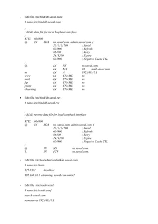 - Edit file /etc/bind/db.sawal.zone
# nano /etc/bind/db.sawal.zone
;
; BIND data file for local loopback interface
;
$TTL 604800
@ IN SOA ns.sawal.com. admin.sawal.com. (
2010101709 ; Serial
604800 ; Refresh
86400 ; Retry
2419200 ; Expire
604800 ; Negative Cache TTL
;
@ IN NS ns.sawal.com.
IN MX 10 mail.sawal.com.
ns IN A 192.168.10.1
www IN CNAME ns
mail IN CNAME ns
ftp IN CNAME ns
proxy IN CNAME ns
elearning IN CNAME ns
 Edit file /etc/bind/db.sawal.rev
# nano /etc/bind/db.sawal.rev
;
; BIND reverse data file for local loopback interface
;
$TTL 604800
@ IN SOA ns. sawal.com. admin.sawal.com. (
2010101708 ; Serial
604800 ; Refresh
86400 ; Retry
2419200 ; Expire
604800 ; Negative Cache TTL
;
@ IN NS ns.sawal.com.
1. IN PTR ns.sawal.com.
- Edit file /etc/hosts dan tambahkan sawal.com
# nano /etc/hosts
127.0.0.1 localhost
192.168.10.1 elearning. sawal.com smkn2
- Edit file /etc/resolv.conf
# nano /etc/resolv.conf
search sawal.com
nameserver 192.168.10.1
 