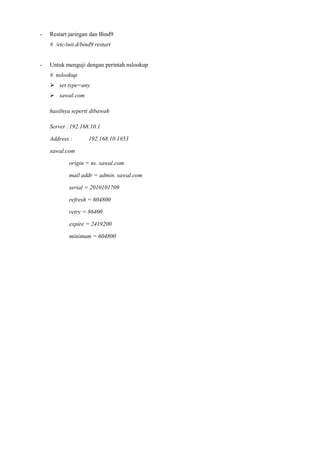 - Restart jaringan dan Bind9
# /etc/init.d/bind9 restart
- Untuk menguji dengan perintah nslookup
# nslookup
 set type=any
 sawal.com
hasilnya seperti dibawah
Server :192.168.10.1
Address : 192.168.10.1#53
sawal.com
origin = ns. sawal.com
mail addr = admin. sawal.com
serial = 2010101709
refresh = 604800
retry = 86400
expire = 2419200
minimum = 604800
 