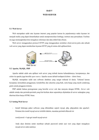 BAB V
WEB SERVER
5.1 Web Server
Web merupakan salah satu layanan internet yang popular karena ke populerannya maka layanan ini
menjadi media yang dapat dimanfaatkan untuk mempromosikan lembaga, institusi atau perusahaan. Fasilitas
ini juga memungkinkan kita mengakses informasi dan data efektif dan efisien.
Web server menggunakan protocol HTTP yang menggunakan arsitektur client-server,yaitu ada sebuah
web server yang dapat memberikan layanan HTTP yang di minta oleh aplikasiclient.
5.2 Apache, MySQL, PHP
Apache adalah salah satu aplikasi web server yang terbaik karena kehandalannya, kecepatannya, dan
selain itu apache juga bersifat open source. Apache secara default terdapat di distro – distro linux.
MySQL merupakan salah satu software database yang sangat terkenal di dunia. Terkenal karena
kecepatan, kemudahan penggunaan, konektifitas dan sekuritas yang baik, serta harga yang masih cenderung
gratis untuk pengguna tertentu.
PHP adalah bahasa pemograman yang bersifat server side dan menyatu dengan HTML. Server side
adalah sintaks dan perintah-perintah yang kita berikan akan sepenuhnya dijalankan di server sedangkan yang
diterima klien hanya HTML biasa.
5.3 Setting Web Server
- Install beberapa paket software yang dibutuhkan seperti mysql, php, phpyadmin dan apache2.
Pertama kita install mysql-server terlebih dahulu, masukan perintah dibawah ini
root@sawal:~# apt-get install mysql-server
Anda akan diminta untuk membuat sebuah password untuk user root yang dapat mengakses
mysql-server anda nantinya
 
