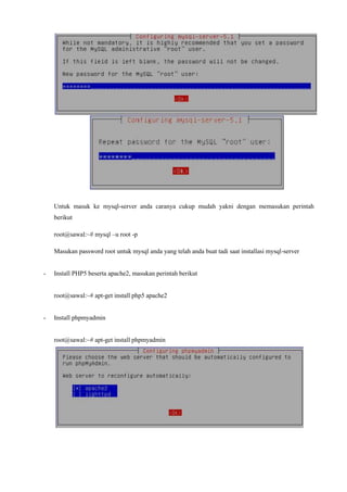 Untuk masuk ke mysql-server anda caranya cukup mudah yakni dengan memasukan perintah
berikut
root@sawal:~# mysql –u root -p
Masukan password root untuk mysql anda yang telah anda buat tadi saat installasi mysql-server
- Install PHP5 beserta apache2, masukan perintah berikut
root@sawal:~# apt-get install php5 apache2
- Install phpmyadmin
root@sawal:~# apt-get install phpmyadmin
 