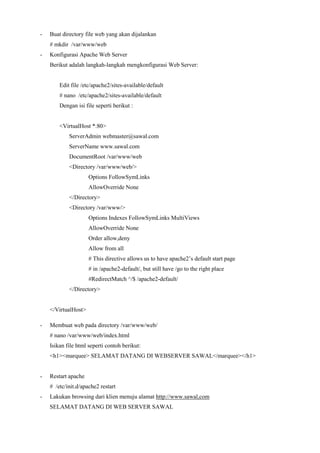 - Buat directory file web yang akan dijalankan
# mkdir /var/www/web
- Konfigurasi Apache Web Server
Berikut adalah langkah-langkah mengkonfigurasi Web Server:
Edit file /etc/apache2/sites-available/default
# nano /etc/apache2/sites-available/default
Dengan isi file seperti berikut :
<VirtualHost *:80>
ServerAdmin webmaster@sawal.com
ServerName www.sawal.com
DocumentRoot /var/www/web
<Directory /var/www/web/>
Options FollowSymLinks
AllowOverride None
</Directory>
<Directory /var/www/>
Options Indexes FollowSymLinks MultiViews
AllowOverride None
Order allow,deny
Allow from all
# This directive allows us to have apache2’s default start page
# in /apache2-default/, but still have /go to the right place
#RedirectMatch ^/$ /apache2-default/
</Directory>
</VirtualHost>
- Membuat web pada directory /var/www/web/
# nano /var/www/web/index.html
Isikan file html seperti contoh berikut:
<h1><marquee> SELAMAT DATANG DI WEBSERVER SAWAL</marquee></h1>
- Restart apache
# /etc/init.d/apache2 restart
- Lakukan browsing dari klien menuju alamat http://www.sawal,com
SELAMAT DATANG DI WEB SERVER SAWAL
 