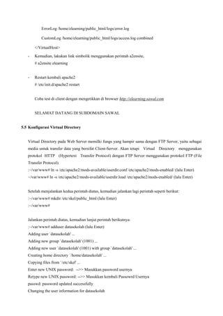ErrorLog /home/elearning/public_html/logs/error.log
CustomLog /home/elearning/public_html/logs/access.log combined
</VirtualHost>
- Kemudian, lakukan link simbolik menggunakan perintah a2ensite,
# a2ensite elearning
- Restart kembali apache2
# /etc/init.d/apache2 restart
Coba test di client dengan mengetikkan di browser http://elearning.sawal.com
SELAMAT DATANG DI SUBDOMAIN SAWAL
5.5 Konfigurasi Virtual Directory
Virtual Directory pada Web Server memilki fungs yang hampir sama dengan FTP Server, yaitu sebagai
media untuk transfer data yang bersifat Client-Server. Akan tetapi Virtual Directory menggunakan
protokol HTTP (Hypertext Transfer Protocol) dengan FTP Server menggunakan protokol FTP (File
Transfer Protocol).
:~/var/www# ln -s /etc/apache2/mods-available/userdir.conf /etc/apache2/mods-enabled/ (lalu Enter)
~/var/www# ln -s /etc/apache2/mods-available/userdir.load /etc/apache2/mods-enabled/ (lalu Enter)
Setelah menjalankan kedua perintah diatas, kemudian jalankan lagi perintah seperti berikut:
:~/var/www# mkdir /etc/skel/public_html (lalu Enter)
:~/var/www#
Jalankan perintah diatas, kemudian lanjut perintah berikutnya:
:~/var/www# adduser datasekolah (lalu Enter)
Adding user `datasekolah' ...
Adding new group `datasekolah' (1001) ...
Adding new user `datasekolah' (1001) with group `datasekolah' ...
Creating home directory `/home/datasekolah' ...
Copying files from `/etc/skel' ...
Enter new UNIX password: -->> Masukkan password usernya
Retype new UNIX password: -->> Masukkan kembali Passowrd Usernya
passwd: password updated successfully
Changing the user information for datasekolah
 