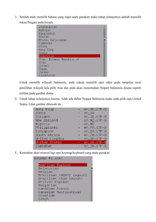 3. Setelah anda memilih bahasa yang ingin anda gunakan maka tahap selanjutnya adalah memilih
lokasi/Negara anda berada
Untuk memilih wilayah Indonesia, anda cukup memilih opsi other pada tampilan awal
pemilihan wilayah lalu pilih Asia dan anda akan menemukan Negara Indonesia disana seperti
terlihat pada gambar diatas
4. Untuk tahap selanjutnya karena tidak ada daftar Negara Indonesia maka anda pilih saja United
States. Lihat gambar dibawah ini
5. Kemudian akan muncul lagi opsi keymap/keyboard yang anda gunakan
 