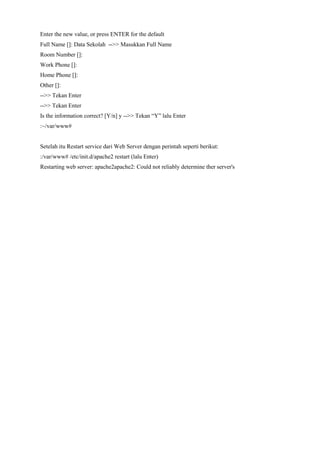 Enter the new value, or press ENTER for the default
Full Name []: Data Sekolah -->> Masukkan Full Name
Room Number []:
Work Phone []:
Home Phone []:
Other []:
-->> Tekan Enter
-->> Tekan Enter
Is the information correct? [Y/n] y -->> Tekan “Y” lalu Enter
:~/var/www#
Setelah itu Restart service dari Web Server dengan perintah seperti berikut:
:/var/www# /etc/init.d/apache2 restart (lalu Enter)
Restarting web server: apache2apache2: Could not reliably determine ther server's
 