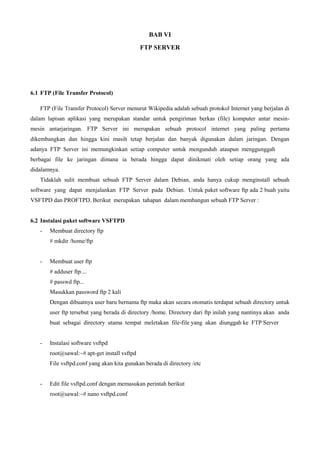 BAB VI
FTP SERVER
6.1 FTP (File Transfer Protocol)
FTP (File Transfer Protocol) Server menurut Wikipedia adalah sebuah protokol Internet yang berjalan di
dalam lapisan aplikasi yang merupakan standar untuk pengiriman berkas (file) komputer antar mesin-
mesin antarjaringan. FTP Server ini merupakan sebuah protocol internet yang paling pertama
dikembangkan dan hingga kini masih tetap berjalan dan banyak digunakan dalam jaringan. Dengan
adanya FTP Server ini memungkinkan setiap computer untuk mengunduh ataupun menggunggah
berbagai file ke jaringan dimana ia berada hingga dapat dinikmati oleh setiap orang yang ada
didalamnya.
Tidaklah sulit membuat sebuah FTP Server dalam Debian, anda hanya cukup menginstall sebuah
software yang dapat menjalankan FTP Server pada Debian. Untuk paket software ftp ada 2 buah yaitu
VSFTPD dan PROFTPD. Berikut merupakan tahapan dalam membangun sebuah FTP Server :
6.2 Instalasi paket software VSFTPD
- Membuat directory ftp
# mkdir /home/ftp
- Membuat user ftp
# adduser ftp....
# passwd ftp...
Masukkan password ftp 2 kali
Dengan dibuatnya user baru bernama ftp maka akan secara otomatis terdapat sebuah directory untuk
user ftp tersebut yang berada di directory /home. Directory dari ftp inilah yang nantinya akan anda
buat sebagai directory utama tempat meletakan file-file yang akan diunggah ke FTP Server
- Instalasi software vsftpd
root@sawal:~# apt-get install vsftpd
File vsftpd.conf yang akan kita gunakan berada di directory /etc
- Edit file vsftpd.conf dengan memasukan perintah berikut
root@sawal:~# nano vsftpd.conf
 