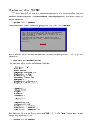 6.3 Instalasi paket software PROFTPD
FTP Server yang kali ini saya akan membuatnya dengan metode tanpa autentikasi password
atau biasa disebut anonymous. Pertama masukkan CD Debian yang pertama, lalu install Proftpd nya
dengan perintah ini :
# apt-get install proftpd
Jika muncul seperti gambar dibawah ini, pilih pilihan yang kedua yaitu standalone.
Setelah instalasi selesai, sekarang saatnya untuk mengedit file konfigurasinya. Ketikkan perintah
dibawah ini :
# nano /etc/proftpd/proftpd.conf
Lalu pada baris paling bawah, tambahkan skrip berikut :
<Anonymous ~ftp>
User ftp
Group nogroup
UserAlias anonymous ftp
DirFakeUser on ftp
DirFakeGroup on ftp
RequireValidShell off
MaxClients 10
DisplayLogin welcome.msg
DisplayFirstChdir .message
<Directory *>
<Limit WRITE>
DenyAll
</Limit>
</Directory>
</Anonymous>
IdentLookups off
UseReverseDNS off
ListOptions “” maxdepth 3
ListOptions “” maxdirs 10
ListOptions “” maxfiles 1000
Save dan tutup file tersebut dengan menekan CTRL + X, Y, lalu Enter.Terakhir restart service
proftpd dengan perintah berikut :
# service proftpd restart
 