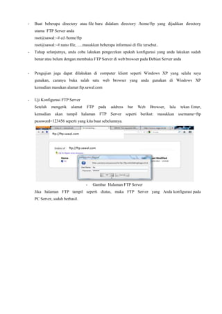 - Buat beberapa directory atau file baru didalam directory /home/ftp yang dijadikan directory
utama FTP Server anda
root@sawal:~# cd /home/ftp
root@sawal:~# nano file, .....masukkan beberapa informasi di file tersebut..
- Tahap selanjutnya, anda coba lakukan pengecekan apakah konfigurasi yang anda lakukan sudah
benar atau belum dengan membuka FTP Server di web browser pada Debian Server anda
- Pengujian juga dapat dilakukan di computer klient seperti Windows XP yang selalu saya
gunakan, caranya buka salah satu web browser yang anda gunakan di Windows XP
kemudian masukan alamat ftp.sawal.com
- Uji Konfigurasi FTP Server
Setelah mengetik alamat FTP pada address bar Web Browser, lalu tekan Enter,
kemudian akan tampil halaman FTP Server seperti berikut: masukkan username=ftp
password=123456 seperti yang kita buat sebelumnya.
-
- Gambar Halaman FTP Server
Jika halaman FTP tampil seperti diatas, maka FTP Server yang Anda konfigurasi pada
PC Server, sudah berhasil.
ftp://ftp.sawal.com
ftp://ftp.sawal.com
 