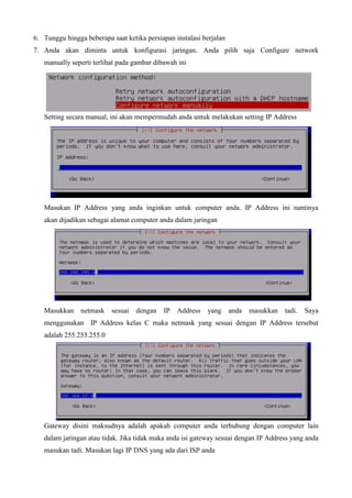6. Tunggu hingga beberapa saat ketika persiapan instalasi berjalan
7. Anda akan diminta untuk konfigurasi jaringan. Anda pilih saja Configure network
manually seperti terlihat pada gambar dibawah ini
Setting secara manual, ini akan mempermudah anda untuk melakukan setting IP Address
Masukan IP Address yang anda inginkan untuk computer anda. IP Address ini nantinya
akan dijadikan sebagai alamat computer anda dalam jaringan
Masukkan netmask sesuai dengan IP Address yang anda masukkan tadi. Saya
menggunakan IP Address kelas C maka netmask yang sesuai dengan IP Address tersebut
adalah 255.255.255.0
Gateway disini maksudnya adalah apakah computer anda terhubung dengan computer lain
dalam jaringan atau tidak. Jika tidak maka anda isi gateway sesuai dengan IP Address yang anda
masukan tadi. Masukan lagi IP DNS yang ada dari ISP anda
 