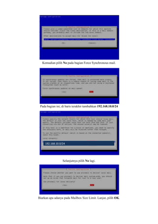 Kemudian pilih No pada bagian Force Synchronous mail.
Pada bagian ini, di baris terakhir tambahkan 192.168.10.0/24
Selanjutnya pilih No lagi.
Biarkan apa adanya pada Mailbox Size Limit. Lanjut, pilih OK.
192.168.10.0/24
 