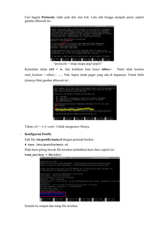 Cari bagian Protocols, tidak jauh dari atas kok. Lalu edit hingga menjadi persis seperti
gambar dibawah ini :
“protocols = imap imaps pop3 pop3s”
Kemudian tekan ctrl + w, lalu ketikkan kata kunci mbox:~ . Nanti akan ketemu
mail_location = mbox:~ ...... Nah, hapus tanda pagar yang ada di depannya. Untuk lebih
jelasnya lihat gambar dibawah ini :
Tekan ctrl + x>y>enter. Untuk mengesave filenya.
- Konfigurasi Postfix
Edit file /etc/postfix/main.cf dengan perintah berikut :
# nano /etc/postfix/main.cf
Pada baris paling bawah file tersebut tambahkan baris baru seperti ini :
home_mailbox = Maildir/
Setelah itu simpan dan tutup file tersebut.
 