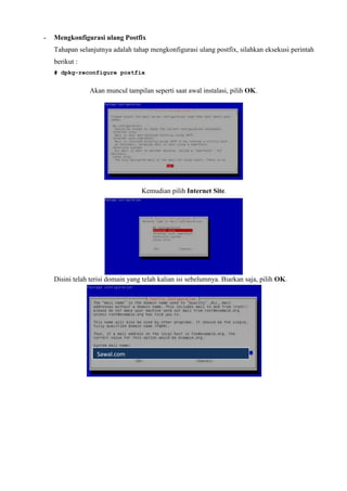 - Mengkonfigurasi ulang Postfix
Tahapan selanjutnya adalah tahap mengkonfigurasi ulang postfix, silahkan eksekusi perintah
berikut :
# dpkg-reconfigure postfix
Akan muncul tampilan seperti saat awal instalasi, pilih OK.
Kemudian pilih Internet Site.
Disini telah terisi domain yang telah kalian isi sebelumnya. Biarkan saja, pilih OK.
Sawal.com
 
