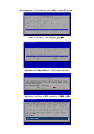 Kosongkan saja jika diminta untuk memasukkan password postmaster.
Biarkan apa adanya pada bagian ini, pilih OK.
Kemudian pilih No pada bagian Force Synchronous mail.
Pada bagian ini, di baris terakhir tambahkan 192.168.10.0/24
192.168.10.0/24
 