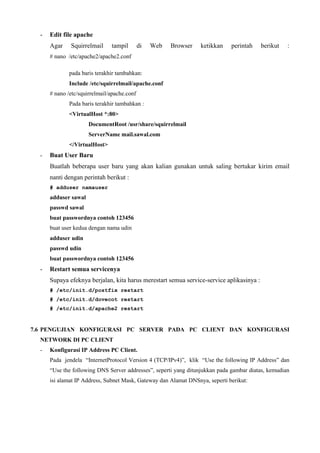 - Edit file apache
Agar Squirrelmail tampil di Web Browser ketikkan perintah berikut :
# nano /etc/apache2/apache2.conf
pada baris terakhir tambahkan:
Include /etc/squirrelmail/apache.conf
# nano /etc/squirrelmail/apache.conf
Pada baris terakhir tambahkan :
<VirtualHost *:80>
DocumentRoot /usr/share/squirrelmail
ServerName mail.sawal.com
</VirtualHost>
- Buat User Baru
Buatlah beberapa user baru yang akan kalian gunakan untuk saling bertukar kirim email
nanti dengan perintah berikut :
# adduser namauser
adduser sawal
passwd sawal
buat passwordnya contoh 123456
buat user kedua dengan nama udin
adduser udin
passwd udin
buat passwordnya contoh 123456
- Restart semua servicenya
Supaya efeknya berjalan, kita harus merestart semua service-service aplikasinya :
# /etc/init.d/postfix restart
# /etc/init.d/dovecot restart
# /etc/init.d/apache2 restart
7.6 PENGUJIAN KONFIGURASI PC SERVER PADA PC CLIENT DAN KONFIGURASI
NETWORK DI PC CLIENT
- Konfigurasi IP Address PC Client.
Pada jendela “InternetProtocol Version 4 (TCP/IPv4)”, klik “Use the following IP Address” dan
“Use the following DNS Server addresses”, seperti yang ditunjukkan pada gambar diatas, kemudian
isi alamat IP Address, Subnet Mask, Gateway dan Alamat DNSnya, seperti berikut:
 