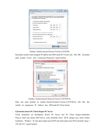 Gambar Jendela internet Protocol Version 4 (TCP/IP)
Kemudian setelah Anda mengatur IP address dan DNS untuk PC CLient, lalu klik OK, kemudian
pada jendela “Local Area Connection Properties” seperti berikut:
Gambar Jendela Internet Protocol Version 4 (TCP/IPv4)
Pada saat anda kembali ke jendela Internet Protokol Version 4 (TCP/IPv4), klik OK, dan
setelah itu pengaturan IP Address dan DNS pada PC Client selesai.
- Uji koneksi antara PC Client dengan PC Server
Untuk melakukan uji Konfigurasi Router PC Server dari PC Client dengan melakuakn
Ping ke salah satu alamat DNS Server, yaitu membuka menu RUN, dengan cara: tekan tombol
kombinasi WinKey + R, lalu akan tampil menu RUN dan ketik pada menu RUN perintah “ping -t
192.168.10.1” seperti berikut:
 