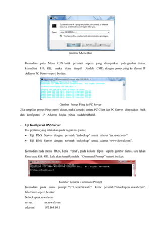 Gambar Menu Run
Kemudian pada Menu RUN ketik perintah seperti yang ditunjukkan pada gambar diatas,
kemudian klik OK, maka akan tampil Jendela CMD, dengan proses ping ke alamat IP
Address PC Server seperti berikut:
Gambar Proses Ping ke PC Server
Jika tampilan proses Ping seperti diatas, maka koneksi antara PC Clien dan PC Server dinyatakan baik
dan konfigurasi IP Address kedua pihak sudah berhasil.
- Uji Konfigurasi DNS Server
Hal pertama yang dilakukan pada bagian ini yaitu :
 Uji DNS Server dengan perintah “nslookup” untuk alamat “ns.sawal.com”
 Uji DNS Server dengan perintah “nslookup” untuk alamat “www.Sawal.com”.
Kemudian pada menu RUN, ketik “cmd”, pada kolom Open seperti gambar diatas, lalu tekan
Enter atau klik OK. Lalu akan tampil jendela “Command Prompt” seperti berikut:
Gambar Jendela Command Prompt
Kemudian pada menu prompt “C:UsersSawal>”, ketik perintah “nslookup ns.sawal.com”,
lalu Enter seperti berikut:
Nslookup.ns.sawal.com
server: ns.sawal.com
address: 192.168.10.1
 