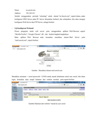 Name: ns.sawal.com
Address: 192.168.10.1
Setelah menggunakan perintah “nslookup” untuk alamat “ns.Sawal.com”¸ seperti diatas, maka
konfigurasi DNS Server pada PC Server dinyatakan berhasil, dan selanjutkan, kita akan menguji
konfigurasi Web Server dan FTP Server, sebagai berikut:
- Uji Konfigurasi Webmail
Proses pengujian untuk web server yaitu menggunakan aplikasi Web Browser seperti
“Mozilla Firefox”, “Google Chrome”, dll., dan berikut langkah-langkahnya:
Buka aplikasi Web Browser anda kemudian masukkan alamat Mail Server yaitu
“mail.sawal.com”, seperti berikut:
Gambar . Masukkan alamat mail.sawal.com
Masukkan username = sawal password= 123456 untuk masuk kehalaman email user sawal, lalu tekan
login, kemudian akan tampil halaman dari website tersebut yaitu seperti berikut:
Gambar Halaman dari website “masuk ke user sawal
mail.sawal.com
mail.sawal.com
 