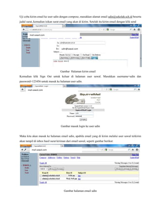 Uji coba kirim email ke user udin dengan compose, masukkan alamat email udin@sekolah.sch.id beserta
judul surat, kemudian isikan surat email yang akan di kirim. Setelah itu kirim email dengan klik send
Gambar Halaman kirim email
Kemudian klik Sign Out untuk keluar di halaman user sawal. Masukkan username=udin dan
password=123456 untuk masuk ke halaman user udin.
Gambar masuk login ke user udin
Maka kita akan masuk ke halaman email udin, apabila email yang di kirim melalui user sawal terkirim
akan tampil di inbox hasil surat kiriman dari email sawal, seperti gambar berikut:
Gambar halaman email udin
mail.sawal.com
mail.sawal.com
udin@sawal.com
mail.sawal.com
 