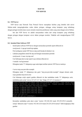 BAB VIII
NTP SERVER
8.1. NTP Server
NTP Server atau Network Time Protocol Server merupakan fasilitas yang dimiliki oleh server
Debian untuk mengsingkronkan waktu dalam jaringan, sehingga setiap komputer yang terhubung
dengan jaringan tersebut akan secara otomatis menerima pembaruan waktu yang sama dengan server Debian.
Inti dari NTP Server ini adalah menyamakan waktu dari setiap komputer yang terhubung
dengan jaringan dengan komputer server dalam jaringan tersebut. Tidaklah sulit mengkonfigurasi NTP
Server.
8.2. Instalasi Paket Software NTP
- Install paket software NTP Server dengan memasukan perintah seperti dibawah ini
root@sawal:~# apt-get install ntp ntpdate
File konfigurasi untuk NTP Server (ntp.conf) berada di direktori /etc
- Lakukan pengeditan untuk file ntp.conf dengan memasukan perintah
root@sawal:~# nano /etc/ntp.conf
Cari beberapa deret script seperti saya tuliskan dibawah ini
# statsdir /var/log/netstats/
Hilangkan tanda “#” didepannya agar anda dapat melihat statistic NTP Server nantinya
# server ntp.your-provider.example
Hilangkan tanda “#” didepannya dan ganti “ntp.your-provider.example” dengan domain anda
(saya gunakan ntp.sawal.com)
Cari beberapa script seperti gambar dibawah ini dan tambahkan tanda “#” didepannya serta
tambahkan pula script “server 127.127.1.0 ” dan “fudge 127.127.1.0 staratum 1”
Kemudian tambahkan pula deret script “restrict 192.168.10.0 mask 255.255.255.0 nomodify
notrap” dibawah script “# restrict 192.168.123.0 mask 255.255.255.0 notrust” lebih lengkapnya lihat
gambar
 