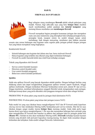 BAB IX
FIREWALL DAN IPTABLES
Bagi sebagian orang membangun firewall adalah sebuah pekerjaan yang
mudah. Namun, bagi adik-adik saya yang baru belajar linux mumkin
masih membutuhkan sedikit panduan dan tutorial komputer yang
memang khusus membahas cara membangun firewall.
Firewall merupakan bagian perangkat keamanan jaringan dan merupakan
suatu cara atau mekanisme yang diterapkan baik terhadap perangkat keras,
perangkat lunak, maupun sistem itu sendiri dengan tujuan untuk
melindungi, baik dengan menyaring, membatasi atau bahkan menolak
sesuatu atau semua hubungan atau kegiatan suatu segmen pada jaringan pribadi dengan jaringan
luar yang bukan merupakan ruang lingkupnya.
Karakteristik firewall
- Seluruh hubungan atau kegiatan dari dalam atau luar, harus melewati firewall
- Hanya kegiatan yang terdaftar atau dikenal yang dapat melakukan hubungan
- Firewall itu sendiri haruslah kebal atau relatif kuat terhadap serangan
Teknik yang digunakan oleh firewall
- Service control (kendali layanan)
- Direction control (kendali arah)
- User control (kendali pengguna)
- Behaviour control (kendali perlakuan)
Iptables
Salah satu aplikasi firewall yang banyak digunakan adalah iptables. Dengan berbagai fasilitas yang
didukung antara lain dapat menghentikan penggunaan aplikasi tertentu seperti facebook, hingga
aplikasi multimedia. Dengan melakukan filterisasi berdasarkan nomor port, alamat IP, tipe service,
hingga translation, membuat keberadaannya sungguh fleksibel untuk mengamankan suatu jaringan.
Beberapa konsep dasar yang perlu diketahui oleh pengguna mengenai aliran data sebagai berikut:
PREROUTING  aliran paket yang masuk ke jaringan lokal (destination NAT)
POSTROUTING  aliran paket yang keluar dari jaringan (source NAT)
Pada modul ini yang saya lakukan hanya mengkonfigurasi NAT dan IP Forward untuk keperluan
sharing internet dan melakukan filtering traffic berdasarkan port service tertentu. Dan hal ini saya
lakukan dengan sangat mudah, karena belajar linux memang mudah. Anda tidak perlu kaget
karena disini saya hanya mengkonfigurasi 1 file saya dan memasukan beberapa baris perintah yang
akan mengaktifkan IP Forward dan translasi ip address dari jadingan lokal ke jaringan global kita
(Router PC). Setelah itu kita akan melakukan filtering traffic (Firewall) terhadap layanan-layanan
tertentu yang diwakili oleh port-port logicalnya masing-masing. Ini dapat Anda sesuaikan dengan
kebutuhan dan kebijakan Anda sendiri sebagai Networks Administrator.
 