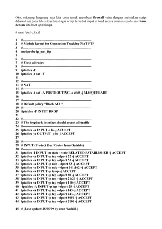 Oke, sekarang langsung saja kita coba untuk membuat firewall yaitu dengan meletakan script
dibawah ini pada file /etc/rc.local agar script tersebut dapat di load secara otomatis pada saat linux
debian kita boot up (hidup).
# nano /etc/rc.local
1
2
3
4
5
6
7
8
9
10
11
12
13
14
15
16
17
18
19
20
21
22
23
24
25
26
27
28
29
30
31
32
33
34
35
36
37
38
39
40
41
42
43
44
45
#---------------------------------------------------------------
# Module kernel for Connection Tracking NAT FTP
#---------------------------------------------------------------
modprobe ip_nat_ftp
#---------------------------------------------------------------
# Flush all rules
#---------------------------------------------------------------
iptables -F
iptables -t nat -F
#---------------------------------------------------------------
# NAT
#---------------------------------------------------------------
iptables -t nat -A POSTROUTING -o eth0 -j MASQUERADE
#---------------------------------------------------------------
# Default policy "Block ALL"
#---------------------------------------------------------------
/iptables -P INPUT DROP
#---------------------------------------------------------------
# The loopback interface should accept all traffic
#---------------------------------------------------------------
iptables -A INPUT -i lo -j ACCEPT
iptables -A OUTPUT -o lo -j ACCEPT
#---------------------------------------------------------------
# INPUT (Protect Our Router from Outside)
#---------------------------------------------------------------
iptables -I INPUT -m state --state RELATED,ESTABLISHED -j ACCEPT
iptables -A INPUT -p tcp --dport 22 -j ACCEPT
iptables -A INPUT -p tcp --dport 53 -j ACCEPT
iptables -A INPUT -p udp --dport 53 -j ACCEPT
iptables -A INPUT -p udp --dport 161:162 -j ACCEPT
iptables -A INPUT -p icmp -j ACCEPT
iptables -A INPUT -p tcp --dport 80 -j ACCEPT
iptables -A INPUT -p tcp --dport 21:20 -j ACCEPT
iptables -A INPUT -p tcp --dport 110 -j ACCEPT
iptables -A INPUT -p tcp --dport 25 -j ACCEPT
iptables -A INPUT -p tcp --dport 143 -j ACCEPT
iptables -A INPUT -p tcp --dport 443 -j ACCEPT
iptables -A INPUT -p tcp --dport 5050 -j ACCEPT
iptables -A INPUT -p tcp --dport 5100 -j ACCEPT
# [Last update 25/05/09 by utuh^kulaliL]
 