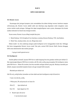 BAB X
OPEN SSH SERVER
10.1 Remote Access
Keuntungan dari jaringan komputer yaitu memudahkan kita dalam berbagi resource hardware ataupun
softwareyang ada. Remote Access adalah salah satu teknologi yang digunakan untuk mengakses suatu
system melalui media jaringan. Sehingga kita dapat mengkonfigurasi suatu system, dimanapun kita berada
asalkan terkoneksi ke Internl atau Jaringan tersebut.
Secara umum, Remote Access dibagi menjadi dua jenis;
1. Mode Desktop / GUI (Graphical User Interface), misalnya Remote Desktop, VNC, dan Radmin.
2. Mode Teks, misalnya telnet, ssh, raw, Rlogin dan serial.
Dalam modul ini, kita cenderung mengacu pada konfigurasi server menggunakan mode teks. Sehingga
kita harus menggunakan Remote Access mode Teks pula, semisal SSH (Secure Shell). Karena dianggap
lebih aman dalamtransfer data melalui jaringan.
# apt-get install openssh-server
10.2 Konfigurasi
Setelah aplikasi terinstall, layanan SSH Server sudah langsung bisa kita gunakan melalui port default 22.
Jika inginmengkonfigurasi SSH Server tersebut, edit file sshd_config yang merupakan file konfigurasi utama
pada SSH Server. Dalam file tersebut, kita bisa merubah settingan default yang ada. Misalnya merubah port
default, ataupun menambah tampilan banner ssh agar menjadi lebih menarik.
Merubah port default ssh
Edit file ssh_config berikut, kemudian cari dan rubah satu baris konfigurasi script di bawah ini.
# nano /etc/ssh/ssh_config
# What ports, IPs and protocols we listen for
#Port 22 #port default ssh
Port 354 #port diganti ke 354
 Restart open ssh-server
# /etc/init.d/ssh restart
 