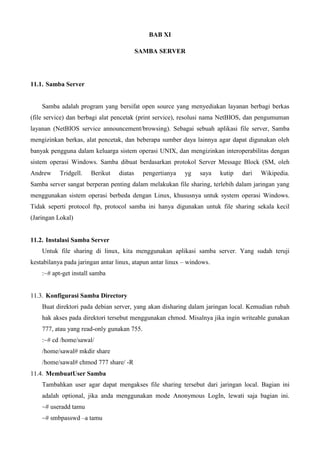 BAB XI
SAMBA SERVER
11.1. Samba Server
Samba adalah program yang bersifat open source yang menyediakan layanan berbagi berkas
(file service) dan berbagi alat pencetak (print service), resolusi nama NetBIOS, dan pengumuman
layanan (NetBIOS service announcement/browsing). Sebagai sebuah aplikasi file server, Samba
mengizinkan berkas, alat pencetak, dan beberapa sumber daya lainnya agar dapat digunakan oleh
banyak pengguna dalam keluarga sistem operasi UNIX, dan mengizinkan interoperabilitas dengan
sistem operasi Windows. Samba dibuat berdasarkan protokol Server Message Block (SM, oleh
Andrew Tridgell. Berikut diatas pengertianya yg saya kutip dari Wikipedia.
Samba server sangat berperan penting dalam melakukan file sharing, terlebih dalam jaringan yang
menggunakan sistem operasi berbeda dengan Linux, khususnya untuk system operasi Windows.
Tidak seperti protocol ftp, protocol samba ini hanya digunakan untuk file sharing sekala kecil
(Jaringan Lokal)
11.2. Instalasi Samba Server
Untuk file sharing di linux, kita menggunakan aplikasi samba server. Yang sudah teruji
kestabilanya pada jaringan antar linux, atapun antar linux – windows.
:~# apt-get install samba
11.3. Konfigurasi Samba Directory
Buat direktori pada debian server, yang akan disharing dalam jaringan local. Kemudian rubah
hak akses pada direktori tersebut menggunakan chmod. Misalnya jika ingin writeable gunakan
777, atau yang read-only gunakan 755.
:~# cd /home/sawal/
/home/sawal# mkdir share
/home/sawal# chmod 777 share/ -R
11.4. MembuatUser Samba
Tambahkan user agar dapat mengakses file sharing tersebut dari jaringan local. Bagian ini
adalah optional, jika anda menggunakan mode Anonymous LogIn, lewati saja bagian ini.
~# useradd tamu
~# smbpasswd –a tamu
 