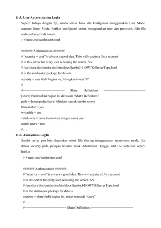 11.5. User Authentication LogIn
Seperti halnya dengan ftp, samba server bisa kita konfigurasi menggunakan User Mode,
ataupun Guest Mode. Berikut konfigurasi untuk menggunakan user dan password. Edit file
smb.conf seperti di bawah.
:~# nano /etc/samba/smb.conf
####### Authentication #######
# “security = user” is always a good idea. This will require a Unix account
# in this server for every user accessing the server. See
# /usr/share/doc/samba-doc/htmldocs/Samba3-HOWTO/ServerType.html
# in the samba-doc package for details.
security = user #edit bagian ini, hilangkan tanda “#”
#
#======================= Share Definitions =======================
[share] #tambahkan bagian ini di bawah “Share Definitons”
path = /home/pudja/share/ #direktori untuk samba server
browseable = yes
writeable = yes
valid users = tamu #sesuaikan dengan nama user
admin users = root
#. . .
11.6. Anonymous LogIn
Samba server pun bisa digunakan untuk file sharing menggunakan anonymous mode, jika
dirasa security pada jaringan tersebut tidak dibutuhkan. Tinggal edit file smb.conf seperti
berikut.
:~# nano /etc/samba/smb.conf
####### Authentication #######
# “security = user” is always a good idea. This will require a Unix account
# in this server for every user accessing the server. See
# /usr/share/doc/samba-doc/htmldocs/Samba3-HOWTO/ServerType.html
# in the samba-doc package for details.
security = share #edit bagian ini, rubah menjadi “share”
#. . .
#======================= Share Definitions =======================
 