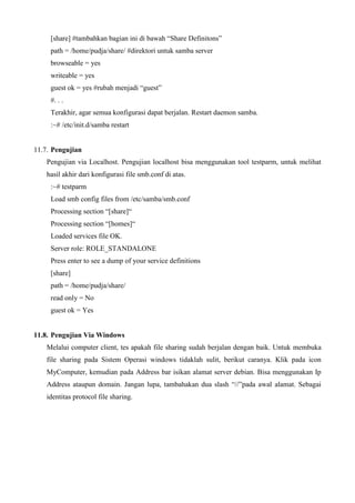 [share] #tambahkan bagian ini di bawah “Share Definitons”
path = /home/pudja/share/ #direktori untuk samba server
browseable = yes
writeable = yes
guest ok = yes #rubah menjadi “guest”
#. . .
Terakhir, agar semua konfigurasi dapat berjalan. Restart daemon samba.
:~# /etc/init.d/samba restart
11.7. Pengujian
Pengujian via Localhost. Pengujian localhost bisa menggunakan tool testparm, untuk melihat
hasil akhir dari konfigurasi file smb.conf di atas.
:~# testparm
Load smb config files from /etc/samba/smb.conf
Processing section “[share]“
Processing section “[homes]“
Loaded services file OK.
Server role: ROLE_STANDALONE
Press enter to see a dump of your service definitions
[share]
path = /home/pudja/share/
read only = No
guest ok = Yes
11.8. Pengujian Via Windows
Melalui computer client, tes apakah file sharing sudah berjalan dengan baik. Untuk membuka
file sharing pada Sistem Operasi windows tidaklah sulit, berikut caranya. Klik pada icon
MyComputer, kemudian pada Address bar isikan alamat server debian. Bisa menggunakan Ip
Address ataupun domain. Jangan lupa, tambahakan dua slash “//”pada awal alamat. Sebagai
identitas protocol file sharing.
 
