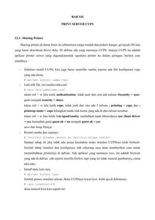 BAB XII
PRINT SERVER CUPS
12.1. Sharing Printer
Sharing printer di dunia linux itu sebenernya sanga mudah dan praktis banget, ga kayak OS lain
yang harus download driver dulu. Di debian ada yang namanya CUPS. Intinya CUPS itu adalah
aplikasi printer server yang digunakanuntuk ngeshare printer ke dalam jaringan, berikut cara
installnya :
- Sebelum install CUPS, kita juga harus memiliki samba, karena ada file konfigurasi cups
yang ada disitu.
# apt-get install samba cups
- Lalu edit file /etc/samba/smb.conf
# nano /etc/samba/smb.conf
tekan ctrl + w lalu ketik authentication. tidak jauh dari situ ada tulisan #security = user.
ganti menjadi security = share.
tekan ctrl + w lalu ketik cups. tidak jauh dari situ ada 2 tulisan ; printing = cups dan ;
printcap name = cups hilangkan tanda titik koma yang ada di dua tulisan tersebut.
tekan ctrl + w lalu ketik /var/spool/samba. tambahkan tepat dibawahnya use client driver
= yes. kemudian ganti guest ok = no menjadi guest ok = yes
save dan tutup filenya.
- Restart samba dan cupsnya.
# /etc/init.d/samba restart && /etc/init.d/cups restart
Sampai tahap ini jika tidak ada pesan kesalahan maka instalasi CUPSnya telah berhasil.
Setelah tahap instalasi dan konfigurasi, nah sekarang saya akan memberikan cara untuk
menambahkan printernya di debian. Ada aplikasi yang namanya lynx, itu adalah browser
yang ada di debian. yah sejenis mozilla firefox, tapi yang ini tidak muncul gambarnya, cuma
teks-teks .
- Install dulu lynx nya,
# apt-get install lynx
Setelah proses instalasi selesai, Buka CUPSnya lewat lynx. ketik aja di debiannya.
# lynx localhost:631
akan muncul kira-kira seperti ini
 