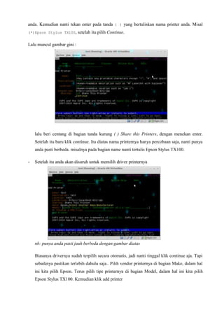 anda. Kemudian nanti tekan enter pada tanda ( ) yang bertuliskan nama printer anda. Misal
(*)Epson Stylus TX100, setelah itu pilih Continue.
Lalu muncul gambar gini :
lalu beri centang di bagian tanda kurung ( ) Share this Printers, dengan menekan enter.
Setelah itu baru klik continue. Itu diatas nama printernya hanya percobaan saja, nanti punya
anda pasti berbeda. misalnya pada bagian name nanti tertulis Epson Stylus TX100.
- Setelah itu anda akan disuruh untuk memilih driver printernya
nb: punya anda pasti jauh berbeda dengan gambar diatas
Biasanya drivernya sudah terpilih secara otomatis, jadi nanti tinggal klik continue aja. Tapi
sebaiknya pastikan terlebih dahulu saja.. Pilih vendor printernya di bagian Make, dalam hal
ini kita pilih Epson. Terus pilih tipe printernya di bagian Model, dalam hal ini kita pilih
Epson Stylus TX100. Kemudian klik add printer
 
