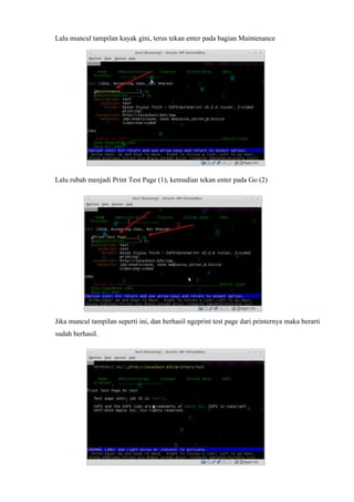 Lalu muncul tampilan kayak gini, terus tekan enter pada bagian Maintenance
Lalu rubah menjadi Print Test Page (1), kemudian tekan enter pada Go (2)
Jika muncul tampilan seperti ini, dan berhasil ngeprint test page dari printernya maka berarti
sudah berhasil.
 