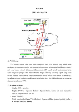 BAB XIII
OPEN VPN SERVER
13.1VPN Server
VPN adalah Sebuah cara aman untuk mengakses local area network yang berada pada
jangkauan, dengan menggunakan internet atau jaringan umum lainnya untuk melakukan transmisi
data paket secara pribadi. Kalo menurut bahasa saya, VPN adalah sebuah teknik dimana kalian
dapat mengakses jaringan lokal melalui Internet dengan teknologi tunneling. Seperti yang kalian
ketahui, jaringan lokal kan tidak bisa diakses melalui internet bukan? Nah, dengan teknologi VPN
ini, sebuah jaringan lokal ditempat lain akan dapat kalian akses jika didalam jaringan tersebut telah
ditanami sebuah server VPN.
13.2Konfigurasi Server
- Siapkan DVD 1 repositori
Siapkan DVD ke-1 repositori Debian 6 Squeeze kalian. Karena kita akan menginstall
aplikasi yang dibutuhkan dari situ.
- Install OpenVPN
Untuk menginstalasi OpenVPN di Debian 6 Squeeze, silahkan eksekusi perintah berikut :
# apt-get install openvpn
 