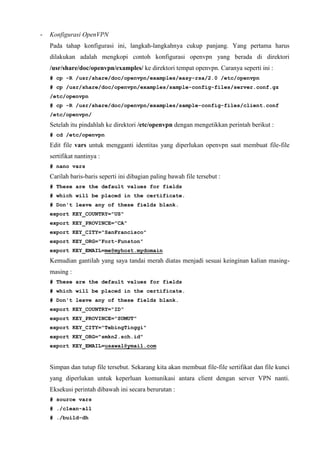 - Konfigurasi OpenVPN
Pada tahap konfigurasi ini, langkah-langkahnya cukup panjang. Yang pertama harus
dilakukan adalah mengkopi contoh konfigurasi openvpn yang berada di direktori
/usr/share/doc/openvpn/examples/ ke direktori tempat openvpn. Caranya seperti ini :
# cp -R /usr/share/doc/openvpn/examples/easy-rsa/2.0 /etc/openvpn
# cp /usr/share/doc/openvpn/examples/sample-config-files/server.conf.gz
/etc/openvpn
# cp -R /usr/share/doc/openvpn/examples/sample-config-files/client.conf
/etc/openvpn/
Setelah itu pindahlah ke direktori /etc/openvpn dengan mengetikkan perintah berikut :
# cd /etc/openvpn
Edit file vars untuk mengganti identitas yang diperlukan openvpn saat membuat file-file
sertifikat nantinya :
# nano vars
Carilah baris-baris seperti ini dibagian paling bawah file tersebut :
# These are the default values for fields
# which will be placed in the certificate.
# Don't leave any of these fields blank.
export KEY_COUNTRY="US"
export KEY_PROVINCE="CA"
export KEY_CITY="SanFrancisco"
export KEY_ORG="Fort-Funston"
export KEY_EMAIL=me@myhost.mydomain
Kemudian gantilah yang saya tandai merah diatas menjadi sesuai keinginan kalian masing-
masing :
# These are the default values for fields
# which will be placed in the certificate.
# Don't leave any of these fields blank.
export KEY_COUNTRY="ID"
export KEY_PROVINCE="SUMUT"
export KEY_CITY="TebingTinggi"
export KEY_ORG="smkn2.sch.id"
export KEY_EMAIL=usawal@ymail.com
Simpan dan tutup file tersebut. Sekarang kita akan membuat file-file sertifikat dan file kunci
yang diperlukan untuk keperluan komunikasi antara client dengan server VPN nanti.
Eksekusi perintah dibawah ini secara berurutan :
# source vars
# ./clean-all
# ./build-dh
 