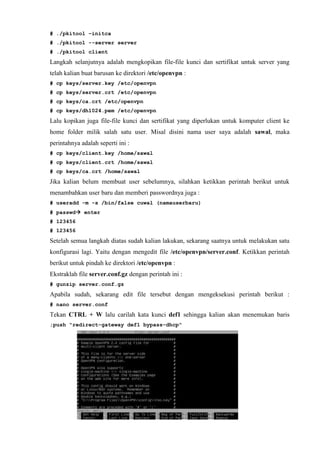 # ./pkitool –initca
# ./pkitool --server server
# ./pkitool client
Langkah selanjutnya adalah mengkopikan file-file kunci dan sertifikat untuk server yang
telah kalian buat barusan ke direktori /etc/openvpn :
# cp keys/server.key /etc/openvpn
# cp keys/server.crt /etc/openvpn
# cp keys/ca.crt /etc/openvpn
# cp keys/dh1024.pem /etc/openvpn
Lalu kopikan juga file-file kunci dan sertifikat yang diperlukan untuk komputer client ke
home folder milik salah satu user. Misal disini nama user saya adalah sawal, maka
perintahnya adalah seperti ini :
# cp keys/client.key /home/sawal
# cp keys/client.crt /home/sawal
# cp keys/ca.crt /home/sawal
Jika kalian belum membuat user sebelumnya, silahkan ketikkan perintah berikut untuk
menambahkan user baru dan memberi passwordnya juga :
# useradd -m -s /bin/false cuwal (namauserbaru)
# passwd enter
# 123456
# 123456
Setelah semua langkah diatas sudah kalian lakukan, sekarang saatnya untuk melakukan satu
konfigurasi lagi. Yaitu dengan mengedit file /etc/openvpn/server.conf. Ketikkan perintah
berikut untuk pindah ke direktori /etc/openvpn :
Ekstraklah file server.conf.gz dengan perintah ini :
# gunzip server.conf.gz
Apabila sudah, sekarang edit file tersebut dengan mengeksekusi perintah berikut :
# nano server.conf
Tekan CTRL + W lalu carilah kata kunci def1 sehingga kalian akan menemukan baris
;push "redirect-gateway def1 bypass-dhcp"
 