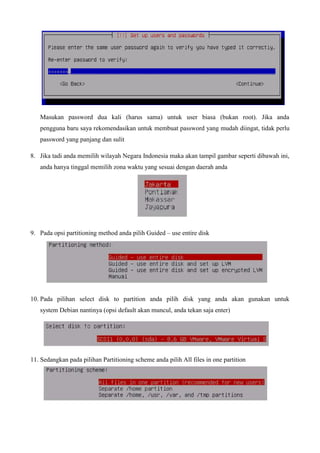 Masukan password dua kali (harus sama) untuk user biasa (bukan root). Jika anda
pengguna baru saya rekomendasikan untuk membuat password yang mudah diingat, tidak perlu
password yang panjang dan sulit
8. Jika tadi anda memilih wilayah Negara Indonesia maka akan tampil gambar seperti dibawah ini,
anda hanya tinggal memilih zona waktu yang sesuai dengan daerah anda
9. Pada opsi partitioning method anda pilih Guided – use entire disk
10. Pada pilihan select disk to partition anda pilih disk yang anda akan gunakan untuk
system Debian nantinya (opsi default akan muncul, anda tekan saja enter)
11. Sedangkan pada pilihan Partitioning scheme anda pilih All files in one partition
 