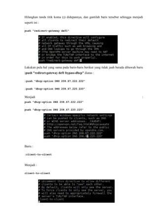 Hilangkan tanda titik koma (;) didepannya, dan gantilah baris tersebut sehingga menjadi
seperti ini :
push "redirect-gateway def1"
Lakukan pula hal yang sama pada baris-baris berikut yang tidak jauh berada dibawah baris
;push "redirect-gateway def1 bypass-dhcp" diatas :
;push "dhcp-option DNS 208.67.222.222"
;push "dhcp-option DNS 208.67.220.220"
Menjadi :
push "dhcp-option DNS 208.67.222.222"
push "dhcp-option DNS 208.67.220.220"
Baris :
;client-to-client
Menjadi :
client-to-client
 