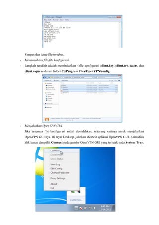 Simpan dan tutup file tersebut.
- Memindahkan file-file konfigurasi
- Langkah terakhir adalah memindahkan 4 file konfigurasi client.key, client.crt, ca.crt, dan
client.ovpn ke dalam folder C:Program FilesOpenVPNconfig
- Menjalankan OpenVPN GUI
Jika kesemua file konfigurasi sudah dipindahkan, sekarang saatnya untuk menjalankan
OpenVPN GUI nya. Di layar Desktop, jalankan shortcut aplikasi OpenVPN GUI. Kemudian
klik kanan dan pilih Connect pada gambar OpenVPN GUI yang terletak pada System Tray.
 