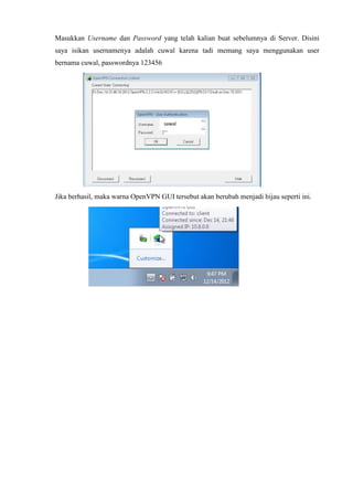 Masukkan Username dan Password yang telah kalian buat sebelumnya di Server. Disini
saya isikan usernamenya adalah cuwal karena tadi memang saya menggunakan user
bernama cuwal, passwordnya 123456
Jika berhasil, maka warna OpenVPN GUI tersebut akan berubah menjadi hijau seperti ini.
sawal
 