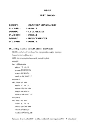 BAB XIV
MULTI DOMAIN
DOMAIN1 = SMKN2TEBINGTINGGI.SCH.ID
IP ADDRESS = 192.168.2.1
DOMAIN2 = ICT-CENTER.NET
IP ADDRESS = 192.168.2.2
DOMAIN3 = BISNIS-CENTER.NET
IP ADDRESS = 192.168.2.3
14.1. Setting Interface untuk IP Address tiap Domain
Edit file /etc/network/interfaces, bisa menggunakan vi, pico atau nano
# nano /etc/network/interfaces
Isi file /etc/network/interfaces rubah menjadi berikut:
auto eth0
iface eth0 inet static
address 192.168.2.1
netmask 255.255.255.0
network 192.168.2.0
broadcast 192.168.2.255
auto eth0:0
iface eth0:0 inet static
address 192.168.2.2
netmask 255.255.255.0
network 192.168.2.0
broadcast 192.168.2.255
auto eth0:1
iface eth0:1 inet static
address 192.168.2.3
netmask 255.255.255.0
network 192.168.2.0
broadcast 192.168.2.255
Kemudian di save , tekan Ctrl + O di keyboard untuk menyimpan dan Ctrl + X untuk keluar
 