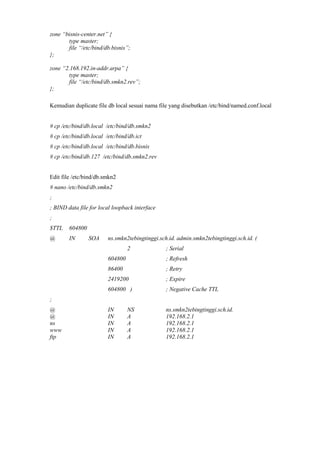 zone “bisnis-center.net” {
type master;
file “/etc/bind/db.bisnis”;
};
zone “2.168.192.in-addr.arpa” {
type master;
file “/etc/bind/db.smkn2.rev”;
};
Kemudian duplicate file db local sesuai nama file yang disebutkan /etc/bind/named.conf.local
# cp /etc/bind/db.local /etc/bind/db.smkn2
# cp /etc/bind/db.local /etc/bind/db.ict
# cp /etc/bind/db.local /etc/bind/db.bisnis
# cp /etc/bind/db.127 /etc/bind/db.smkn2.rev
Edit file /etc/bind/db.smkn2
# nano /etc/bind/db.smkn2
;
; BIND data file for local loopback interface
;
$TTL 604800
@ IN SOA ns.smkn2tebingtinggi.sch.id. admin.smkn2tebingtinggi.sch.id. (
2 ; Serial
604800 ; Refresh
86400 ; Retry
2419200 ; Expire
604800 ) ; Negative Cache TTL
;
@ IN NS ns.smkn2tebingtinggi.sch.id.
@ IN A 192.168.2.1
ns IN A 192.168.2.1
www IN A 192.168.2.1
ftp IN A 192.168.2.1
 