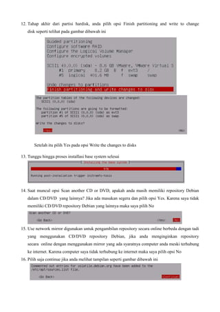 12. Tahap akhir dari partisi hardisk, anda pilih opsi Finish partitioning and write to change
disk seperti telihat pada gambar dibawah ini
Setelah itu pilih Yes pada opsi Write the changes to disks
13. Tunggu hingga proses installasi base system selesai
14. Saat muncul opsi Scan another CD or DVD, apakah anda masih memiliki repository Debian
dalam CD/DVD yang lainnya? Jika ada masukan segera dan pilih opsi Yes. Karena saya tidak
memiliki CD/DVD repository Debian yang lainnya maka saya pilih No
15. Use network mirror digunakan untuk pengambilan repository secara online berbeda dengan tadi
yang menggunakan CD/DVD repository Debian, jika anda menginginkan repository
secara online dengan menggunakan mirror yang ada syaratnya computer anda meski terhubung
ke internet. Karena computer saya tidak terhubung ke internet maka saya pilih opsi No
16. Pilih saja continue jika anda melihat tampilan seperti gambar dibawah ini
 