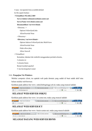 # nano /etc/apache2/sites-available/default
Isi file seperti berikut :
<VirtualHost 192.168.2.3:80>
ServerAdmin webmaster@bisnis-center.net
ServerName www.bisnis-center.net
DocumentRoot /var/www/bisnis
<Directory />
Options FollowSymLinks
AllowOverride None
</Directory>
<Directory /var/www/bisnis>
Options Indexes FollowSymLinks MultiViews
AllowOverride None
Order allow,deny
Allow from all
</VirtualHost>
Kemudian, lakukan link simbolik menggunakan perintah a2ensite,
# a2ensite ict
# a2ensite bisnis
Restart kembali apache2
# /etc/init.d/apache2 restart
14.4. Pengujian Via Windows
Melalui computer client, tes apakah web pada domain yang sudah di buat sudah aktif atau
belum melalui web browser.
Ketikkan pada address bar www. smkn2tebingtinggi.sch.id, maka yang muncul adalah:
Ketikkan pada address bar www. ict-center.net, maka yang muncul adalah:
Ketikkan pada address bar www. bisnis-center.net, maka yang muncul adalah:
 