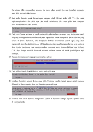 Hal diatas tidak menandakan apapun, itu hanya akan terjadi jika saat installasi computer
anda tidak terkoneksi ke internet
17. Saat anda diminta untuk berpartisipasi dengan pihak Debian anda pilih Yes jika anda
ingin mengikutinya dan pilih opsi No untuk sebaliknya. Jika anda pilih Yes computer
anda meski terkoneksi ke internet
18. Pada opsi Choose software to install, anda pilih paket software apa saja yang ingin anda install
langsung sehingga nantinya anda tidak perlu repot-repot untuk menginstall paket software yang
tertera di menu. Perhatian, opsi Graphical desktop environment adalah opsi yang akan
menginstall tampilan desktop (mode GUI) pada computer, saya hilangkan karena saya nantinya
akan belajar bagaimana cara mengoperasikan computer server dengan Debian yang berbasis
CLI Saya hanya memilih Standard software utilities karena ini untuk pembelajaran saja
nantinya.
19. Tunggu beberapa saat hingga proses installasi selesai
20. Pada pilihan Install the GRUB boot loader anda pilih Yes
21. Installasi berakhir sampai disini, anda pilih Continue setelah tampil pesan seperti gambar
dibawah ini dan computer akan mereboot dengan sendirinya
22. Selamat anda telah berhasi menginstall Debian 6 Squeeze sebagai system operasi dasar
di computer anda
 