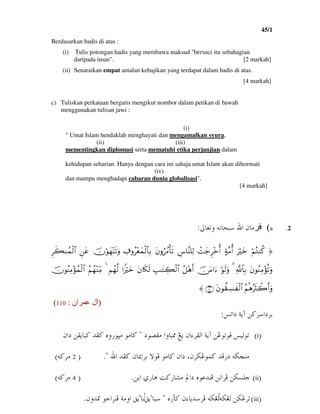 45/1
3
Berdasarkan hadis di atas :
(i) Tulis potongan hadis yang membawa maksud "bersuci itu sebahagian
daripada iman". [2 markah]
(ii) Senaraikan empat amalan kebajikan yang terdapat dalam hadis di atas.
[4 markah]
c) Tuliskan perkataan bergaris mengikut nombor dalam petikan di bawah
menggunakan tulisan jawi :
(i)
" Umat Islam hendaklah menghayati dan mengamalkan syura,
(ii) (iii)
mementingkan diplomasi serta mematuhi etika perjanjian dalam
kehidupan seharian. Hanya dengan cara ini sahaja umat Islam akan dihormati
(iv)
dan mampu menghadapi cabaran dunia globalisasi".
[4 markah]
.2a(µbÈmë@éãbzj@ a@æbßZ
®@öΝçGΖä.@uŽöyz@>π¨Βé&@ôMy_Ì÷zé&@Ä¨$¨Ψ=Ï9@tβρâß∆ù's?@Å∃ρã÷èyϑø9$$Î/@šχöθyγ÷Ψs?uρ@Çtã@Ìx6Ζßϑø9$#@
tβθãΖÏΒ÷σè?uρ@«!$$Î/@3@öθs9uρ@š∅tΒ#u™@ã≅÷δr&@É=≈tGÅ6ø9$#@tβ%s3s9@#ZŽöyz@Νßγ©9@4@ãΝßγ÷ΖÏiΒ@šχθãΨÏΒ÷σßϑø9$#@
ãΝèδçŽsYò2r&uρ@tβθà)Å¡≈x ø9$#@∩⊇⊇⊃∪@〈
)‫ان‬ ‫ل‬:110(
ma…@òíe@å×Ša…ŠiZ
IiH@æaõŠÔÛa@òíe@åËìmìÏ@îÛìm@…ì–Ôß@aëbj¾@Íí@B@æa…@åÔíbj×@†Ð×@êë‰ìrß@ìßb×
@ a@†Ð×@æb¹aŠi@üìÏ@ìßb×@æa…@LæŠØËìà×@†Ï‰…@éš‚äßNB@I2@é×ŠßH
IiiH@åØŽÜu†äÏ@åãaŠÏÇa@ð‰bç@o×‰b’ß@ a…@êìåíN@I4@é×ŠßH
IiiiH@åØËŠméØÌÛ@ê‰d×@æõbí†ŠÏ@éØÌÛ@Bbjõ
Õíbiõ
æë†·@ìuaŠäÏ@òßëa@ÕíN
 
