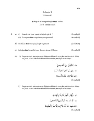 45/1
5
Bahagian B
(20 markah)
Bahagian ini mengandungi empat soalan.
Jawab semua soalan.
3. a) (i) Apakah erti rasul menurut istilah syarak ? [2 markah]
(ii) Terangkan dua daripada tugas-tugas rasul. [4 markah]
b) Nyatakan dua sifat yang wajib bagi rasul. [2 markah]
c) Jelaskan tiga kesan beriman dengan Asma' ul Husna. [6 markah]
d) (i) Susun semula potongan ayat al Quran di bawah mengikut tertib seperti dalam
al-Quran. Anda dikehendaki menulis nombor potongan ayat sahaja :
@IiH¨sðθä3uΖs9@zÏΒ@zƒÎŽÅ£≈y‚ø9$#
IiiHβÎ)uρ@óΟ©9@öÏ øós?@$uΖs9@$oΨôϑymös?uρ
IiiiHŸω$s%@$uΖ−/u‘@!$oΨ÷Ηs>sß@$uΖ|¡à Ρr&@
[3 markah]
(ii) Susun semula potongan ayat al Quran di bawah mengikut tertib seperti dalam
al-Quran. Anda dikehendaki menulis nombor potongan ayat sahaja :
IiH(#θä9'ρé&uρ@ÉΟù=Ïèø9$#@$JϑÍ←!$s%@ÅÝó¡É)ø9$$Î/
IiiHIω@tµ≈s9Î)@žωÎ)@uθèδ@â“ƒÍ–yêø9$#@ÞΟŠÅ6y⇔ø9$#
IiiiHy‰Îγx©@ª!$#@…çµΡr&@Iω@tµ≈s9Î)@žωÎ)@uθèδ@èπs3Í×≈n=yϑø9$#uρ
[3 markah]
 