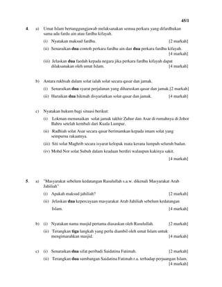 45/1
6
4. a) Umat Islam bertanggungjawab melaksanakan semua perkara yang difardhukan
sama ada fardu ain atau fardhu kifayah.
(i) Nyatakan maksud fardhu. [2 markah]
(ii) Senaraikan dua contoh perkara fardhu ain dan dua perkara fardhu kifayah.
[4 markah]
(iii) Jelaskan dua faedah kepada negara jika perkara fardhu kifayah dapat
dilaksanakan oleh umat Islam. [4 markah]
b) Antara rukhsah dalam solat ialah solat secara qasar dan jamak.
(i) Senaraikan dua syarat perjalanan yang diharuskan qasar dan jamak.[2 markah]
(ii) Huraikan dua hikmah disyariatkan solat qasar dan jamak. [4 markah]
c) Nyatakan hukum bagi situasi berikut:
(i) Lokman menunaikan solat jamak takhir Zuhur dan Asar di rumahnya di Johor
Bahru setelah kembali dari Kuala Lumpur.
(ii) Radhiah solat Asar secara qasar berimamkan kepada imam solat yang
sempurna rakaatnya.
(iii) Siti solat Maghrib secara isyarat kelopak mata kerana lumpuh seluruh badan.
(iv) Mohd Nor solat Subuh dalam keadaan berdiri walaupun kakinya sakit.
[4 markah]
5. a) "Masyarakat sebelum kedatangan Rasulullah s.a.w. dikenali Masyarakat Arab
Jahiliah"
(i) Apakah maksud jahiliah? [2 markah]
(ii) Jelaskan dua kepercayaan masyarakat Arab Jahiliah sebelum kedatangan
Islam. [4 markah]
b) (i) Nyatakan nama masjid pertama diasaskan oleh Rasulullah. [2 markah]
(ii) Terangkan tiga langkah yang perlu diambil oleh umat Islam untuk
mengimarahkan masjid. [4 markah]
c) (i) Senaraikan dua sifat peribadi Saidatina Fatimah. [2 markah]
(ii) Terangkan dua sumbangan Saidatina Fatimah r.a. terhadap perjuangan Islam.
[4 markah]
 