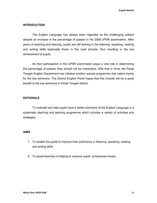 English Module
Modul Sinar UPSR 2009 10
INTRODUCTION
The English Language has always been regarded as the challenging subject
despite an increase in the percentage of passes in the 2008 UPSR examination. After
years of teaching and learning, pupils are still lacking in the listening, speaking, reading
and writing skills especially those in the rural schools, thus resulting in the low
achievement of pupils.
As their participation in the UPSR examination plays a vital role in determining
the percentage of passes, they should not be overlooked. With that in mind, the Perak
Tengah English Department has initiated another special programme that caters mainly
for the low achievers. The District English Panel hopes that this module will be a great
benefit to the low achievers in Perak Tengah district.
RATIONALE
To motivate and help pupils have a better command of the English Language in a
systematic teaching and learning programme which includes a variety of activities and
strategies.
AIMS
1. To enable the pupils to improve their proficiency in listening, speaking, reading
and writing skills.
2. To assist teachers in helping to improve pupils‟ achievement levels.
 